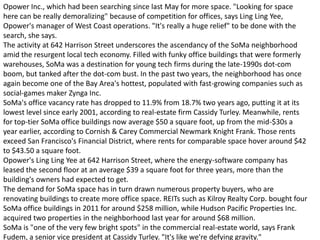 Opower Inc., which had been searching since last May for more space. "Looking for space
here can be really demoralizing" because of competition for offices, says Ling Ling Yee,
Opower's manager of West Coast operations. "It's really a huge relief" to be done with the
search, she says.
The activity at 642 Harrison Street underscores the ascendancy of the SoMa neighborhood
amid the resurgent local tech economy. Filled with funky office buildings that were formerly
warehouses, SoMa was a destination for young tech firms during the late-1990s dot-com
boom, but tanked after the dot-com bust. In the past two years, the neighborhood has once
again become one of the Bay Area's hottest, populated with fast-growing companies such as
social-games maker Zynga Inc.
SoMa's office vacancy rate has dropped to 11.9% from 18.7% two years ago, putting it at its
lowest level since early 2001, according to real-estate firm Cassidy Turley. Meanwhile, rents
for top-tier SoMa office buildings now average $50 a square foot, up from the mid-$30s a
year earlier, according to Cornish & Carey Commercial Newmark Knight Frank. Those rents
exceed San Francisco's Financial District, where rents for comparable space hover around $42
to $43.50 a square foot.
Opower's Ling Ling Yee at 642 Harrison Street, where the energy-software company has
leased the second floor at an average $39 a square foot for three years, more than the
building's owners had expected to get.
The demand for SoMa space has in turn drawn numerous property buyers, who are
renovating buildings to create more office space. REITs such as Kilroy Realty Corp. bought four
SoMa office buildings in 2011 for around $258 million, while Hudson Pacific Properties Inc.
acquired two properties in the neighborhood last year for around $68 million.
SoMa is "one of the very few bright spots" in the commercial real-estate world, says Frank
Fudem, a senior vice president at Cassidy Turley. "It's like we're defying gravity."
 