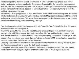 "My first impression of 642 Harrison was, this is it," says Ms. Yee. "It hit all the right things and
was well located and the right size."
To win the space, Ms. Yee knew she would have to fork over higher rent. While Opower was
paying in the mid-$20s a square foot for its old office, Ms. Yee and her brokers courted PMI
with an initial offer of $35 a square foot. They slowly moved up the price to an average of $39
a square foot for a three-year lease. Opower's brokers also sent PMI press clippings about the
start-up and showed PMI the company's financials.
Choosing a second-floor tenant ultimately boiled down to Opower and a daily-deals site, says
Mr. Palmer, who declined to name the daily-deals company.
"I thought it would be more difficult to sell a daily-deals site to our lenders," he says, so PMI
went with Opower. "We got a higher rent than we forecast, so it was a good outcome."
The building at 642 Harrison Street, constructed in 1925, went through phases as a coffee
factory and condo project, says Daniel Cressman, a Grubb & Ellis Co. executive vice president
who has sold the property three times over 30 years, including to PMI last August. The previous
owner, a group of individuals, decided to sell last year after unsuccessfully trying to turn the
building into condos, he says.
Jeff Palmer, a managing partner at PMI, which owns three other SoMa buildings that are mostly
filled with tech start-ups, says he wanted to buy more SoMa properties because of the demand
and relative value in the area. "We knew there was a good market because most of our tenants
[in other SoMa buildings] were expanding," he says.
 