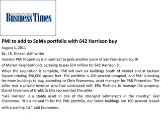 PMI to add to SoMa portfolio with 642 Harrison buy
August 1, 2011
By: J.K. Dineen staff writer
Investor PMI Properties is in contract to grab another piece of San Francisco’s South
of Market neighborhood, agreeing to pay $14 million for 642 Harrison St.
When the acquisition is complete, PMI will own six buildings South of Market and at Jackson
Square totaling 350,000 square feet. The portfolio is 100 percent occupied, and PMI is looking
for more buildings to buy, according to Chris Economou, asset manager for PMI Properties. The
seller was a private investor who had contracted with Ellis Partners to manage the property.
Daniel Cressman of Grubb & Ellis represented the seller.
“642 Harrison is a stable asset in one of the strongest submarkets in the country,” said
Economou. “It’s a natural fit for the PMI portfolio, our SoMa buildings are 100 percent leased
with a waiting list,” said Economou.
 