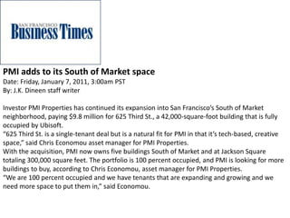 PMI adds to its South of Market space
Date: Friday, January 7, 2011, 3:00am PST
By: J.K. Dineen staff writer
Investor PMI Properties has continued its expansion into San Francisco’s South of Market
neighborhood, paying $9.8 million for 625 Third St., a 42,000-square-foot building that is fully
occupied by Ubisoft.
“625 Third St. is a single-tenant deal but is a natural fit for PMI in that it’s tech-based, creative
space,” said Chris Economou asset manager for PMI Properties.
With the acquisition, PMI now owns five buildings South of Market and at Jackson Square
totaling 300,000 square feet. The portfolio is 100 percent occupied, and PMI is looking for more
buildings to buy, according to Chris Economou, asset manager for PMI Properties.
“We are 100 percent occupied and we have tenants that are expanding and growing and we
need more space to put them in,” said Economou.
 