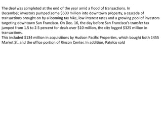 The deal was completed at the end of the year amid a flood of transactions. In
December, investors pumped some $500 million into downtown property, a cascade of
transactions brought on by a looming tax hike, low interest rates and a growing pool of investors
targeting downtown San Francisco. On Dec. 16, the day before San Francisco’s transfer tax
jumped from 1.5 to 2.5 percent for deals over $10 million, the city logged $325 million in
transactions.
This included $134 million in acquisitions by Hudson Pacific Properties, which bought both 1455
Market St. and the office portion of Rincon Center. In addition, Patelco sold
 