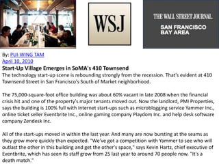 By: PUI-WING TAM
April 10, 2010
Start-Up Village Emerges in SoMA's 410 Townsend
The technology start-up scene is rebounding strongly from the recession. That's evident at 410
Townsend Street in San Francisco's South of Market neighborhood.
The 75,000-square-foot office building was about 60% vacant in late 2008 when the financial
crisis hit and one of the property's major tenants moved out. Now the landlord, PMI Properties,
says the building is 100% full with Internet start-ups such as microblogging service Yammer Inc.,
online ticket seller Eventbrite Inc., online gaming company Playdom Inc. and help desk software
company Zendesk Inc.
All of the start-ups moved in within the last year. And many are now bursting at the seams as
they grow more quickly than expected. "We've got a competition with Yammer to see who will
outlast the other in this building and get the other's space," says Kevin Hartz, chief executive of
Eventbrite, which has seen its staff grow from 25 last year to around 70 people now. "It's a
death match."
 