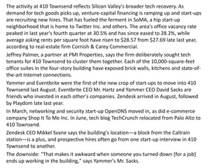 The activity at 410 Townsend reflects Silicon Valley's broader tech recovery. As
demand for tech goods picks up, venture-capital financing is ramping up and start-ups
are recruiting new hires. That has fueled the ferment in SoMA, a hip start-up
neighborhood that is home to Twitter Inc. and others. The area's office vacancy rate
peaked in last year's fourth quarter at 30.5% and has since eased to 28.2%, while
average asking rents per square foot have risen to $28.57 from $27.69 late last year,
according to real-estate firm Cornish & Carey Commercial.
Jeffrey Palmer, a partner at PMI Properties, says the firm deliberately sought tech
tenants for 410 Townsend to cluster them together. Each of the 10,000-square-feet
office suites in the four-story building have exposed brick walls, kitchens and state-of-
the-art Internet connections.
Yammer and Eventbrite were the first of the new crop of start-ups to move into 410
Townsend last August. Eventbrite CEO Mr. Hartz and Yammer CEO David Sacks are
friends who invested in each other's companies. Zendesk arrived in August, followed
by Playdom late last year.
In March, networking and security start-up OpenDNS moved in, as did e-commerce
company Shop It To Me Inc. In June, tech blog TechCrunch relocated from Palo Alto to
410 Townsend.
Zendesk CEO Mikkel Svane says the building's location—a block from the Caltrain
station—is a plus, and prospective hires often go from one start-up interview in 410
Townsend to another.
The downside: "That makes it awkward when someone you turned down [for a job]
ends up working in the building," says Yammer's Mr. Sacks.
 