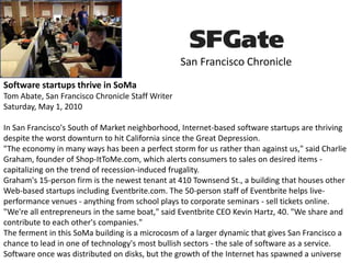 San Francisco Chronicle
Software startups thrive in SoMa
Tom Abate, San Francisco Chronicle Staff Writer
Saturday, May 1, 2010
In San Francisco's South of Market neighborhood, Internet-based software startups are thriving
despite the worst downturn to hit California since the Great Depression.
"The economy in many ways has been a perfect storm for us rather than against us," said Charlie
Graham, founder of Shop-ItToMe.com, which alerts consumers to sales on desired items -
capitalizing on the trend of recession-induced frugality.
Graham's 15-person firm is the newest tenant at 410 Townsend St., a building that houses other
Web-based startups including Eventbrite.com. The 50-person staff of Eventbrite helps live-
performance venues - anything from school plays to corporate seminars - sell tickets online.
"We're all entrepreneurs in the same boat," said Eventbrite CEO Kevin Hartz, 40. "We share and
contribute to each other's companies."
The ferment in this SoMa building is a microcosm of a larger dynamic that gives San Francisco a
chance to lead in one of technology's most bullish sectors - the sale of software as a service.
Software once was distributed on disks, but the growth of the Internet has spawned a universe
 