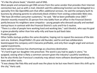 "It's like the phone book," Ulevitch said of DNS.
Most people and companies get DNS service from the same vendor that provides their Internet
connection but, just as with e-mail, Ulevitch said this addressing function can be delegated to a
speciality firm like OpenDNS.com that offers additional services. He said the company built its
business by allowing parents to selectively block children from visiting undesirable Web sites.
"We have 20 million consumer customers," he said. "We've been profitable since 2007."
Ulevitch recently moved his 25-person firm into SoMa from an office in the Financial District
partly because his neighbors were simpatico - young people who dressed casually and worked
startup hours in contrast with the Financial District's suits and 9-to-5 routine.
"There is a vibe of people here working hard and working late," said Ulevitch, who says his goal
is grow prudently rather than hire willy-nilly and have to pull back later.
Prudent growth
Other SoMa startups profess the same discipline, hoping not to repeat the excesses of the dot-
com era. Graham, ShopItToMe's 35-year-old founder, said he and two collaborators
bootstrapped the company until it became profitable, and only then sought angel and venture
capital investments.
Hartz said San Francisco has shortcomings as a business destination.
"It's hard to get our daughter into preschool. The word is you had to apply in utero," he
quipped, voicing what is likely a common concern given the industry's youthful workforce.
But he also thinks San Francisco's creativity may attract more software development despite its
taxes and other costs.
"It was always like Palo Alto and south was the place to be but now there's been this shift up to
the city," Hartz said.
 