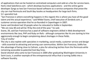 of applications that can be hosted on centralized computers and sold on a fee-for-service basis.
Hartz cited Salesforce.com - which develops business applications - and the online game
developer Zynga as two San Francisco-based software-as-a-service companies that prove the
city can rival Peninsula and South Bay locales as headquarters for large tech firms.
S.F. specialist hub
"San Francisco is where everything happens in this regard; this is where you have all the good
talent and the actual experience," said Mikkel Svane, chief executive of Zendesk.com, a
customer service operation that he co-founded in Copenhagen in 2007.
Svane said Zendesk had 10 people when he relocated to SoMa in September.
"We are now 40 and will be 70 by the end of the year," he said.
Svane, 39, said San Francisco has a pool of software engineers skilled in Web development
environments like Java, PHP and Ruby on Rails - although companies like his are starting to hire
aggressively enough to begin complaining about shortages in these fields.
'City of misfits'
The city is also replete with specialists in marketing, social media, customer service and design
- skills essential to attracting and serving user communities. Within San Francisco, SoMa has
the advantage of being close to Caltrain, a plus for attracting techies from the Peninsula while
remaining accessible to potential East Bay hires.
David Ulevitch who came to San Francisco in 2004 after graduating Washington University in
Saint Louis, is another example of the entrepreneurial influx that is turning SoMa into a
software foundry.
 
