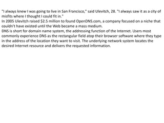 "I always knew I was going to live in San Francisco," said Ulevitch, 28. "I always saw it as a city of
misfits where I thought I could fit in."
In 2005 Ulevitch raised $2.5 million to found OpenDNS.com, a company focused on a niche that
couldn't have existed until the Web became a mass medium.
DNS is short for domain name system, the addressing function of the Internet. Users most
commonly experience DNS as the rectangular field atop their browser software where they type
in the address of the location they want to visit. The underlying network system locates the
desired Internet resource and delivers the requested information.
 