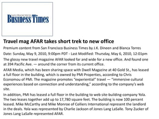 Travel mag AFAR takes short trek to new office
Premium content from San Francisco Business Times by J.K. Dineen and Blanca Torres
Date: Sunday, May 9, 2010, 9:00pm PDT - Last Modified: Thursday, May 6, 2010, 12:01pm
The glossy new travel magazine AFAR looked far and wide for a new office. And found one
at 394 Pacific Ave. — around the corner from its current office.
AFAR Media, which has been sharing space with Dwell Magazine at 40 Gold St., has leased
a full floor in the building, which is owned by PMI Properties, according to Chris
Economou of PMI. The magazine promotes “experiential” travel — “immersive cultural
experiences based on connection and understanding,” according to the company’s web
site.
In addition, PMI has leased a full floor in the building to web site-building-company Yola.
The two leases together add up to 17,780 square feet. The building is now 100 percent
leased. Mike McCarthy and Mike Monroe of Colliers International represent the landlord
in the deals. Yola was represented by Charlie Jackson of Jones Lang LaSalle. Tony Zucker of
Jones Lang LaSalle represented AFAR.
 