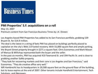 PMI Properties' S.F. acquisitions on a roll
May 13, 2007
Premium content from San Francisco Business Times by J.K. Dineen
Los Angeles-based PMI Properties has added to its San Francisco portfolio, grabbing 539
Bryant St. for $14.9 million.
The deal is the latest in a string of bets PMI has placed on buildings perfectly placed to
capitalize on the city's Web 2.0-fueled recovery. With 55,000 square feet and ample parking,
the Bryant Street property brought in $271 a square foot. Chris Economou and Mark Mason
of Marcus & Millichap represented both the buyer and the seller.
In the past six months, PMI has acquired 410 Townsend St. and 394 Pacific St. and is close to
grabbing another SoMa property.
"They look for recovering markets and their core is Los Angeles and San Francisco," said
Economou. "They do creative office very well."
WR Hambrecht has its headquarters in 20,500 square feet on the ground floor of the building,
but its lease expires at the end of 2007. Other tenants include Handheld Entertainment, Tech
 