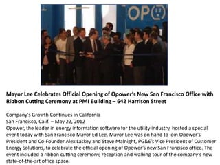 Mayor Lee Celebrates Official Opening of Opower’s New San Francisco Office with
Ribbon Cutting Ceremony at PMI Building – 642 Harrison Street
Company's Growth Continues in California
San Francisco, Calif. – May 22, 2012
Opower, the leader in energy information software for the utility industry, hosted a special
event today with San Francisco Mayor Ed Lee. Mayor Lee was on hand to join Opower’s
President and Co-Founder Alex Laskey and Steve Malnight, PG&E’s Vice President of Customer
Energy Solutions, to celebrate the official opening of Opower’s new San Francisco office. The
event included a ribbon cutting ceremony, reception and walking tour of the company’s new
state-of-the-art office space.
 