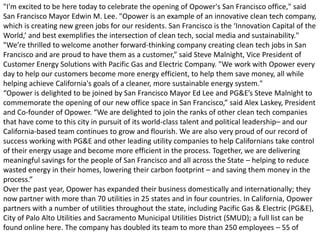 "I'm excited to be here today to celebrate the opening of Opower's San Francisco office," said
San Francisco Mayor Edwin M. Lee. "Opower is an example of an innovative clean tech company,
which is creating new green jobs for our residents. San Francisco is the ‘Innovation Capital of the
World,’ and best exemplifies the intersection of clean tech, social media and sustainability."
"We’re thrilled to welcome another forward-thinking company creating clean tech jobs in San
Francisco and are proud to have them as a customer,” said Steve Malnight, Vice President of
Customer Energy Solutions with Pacific Gas and Electric Company. "We work with Opower every
day to help our customers become more energy efficient, to help them save money, all while
helping achieve California's goals of a cleaner, more sustainable energy system."
“Opower is delighted to be joined by San Francisco Mayor Ed Lee and PG&E’s Steve Malnight to
commemorate the opening of our new office space in San Francisco,” said Alex Laskey, President
and Co-founder of Opower. “We are delighted to join the ranks of other clean tech companies
that have come to this city in pursuit of its world-class talent and political leadership– and our
California-based team continues to grow and flourish. We are also very proud of our record of
success working with PG&E and other leading utility companies to help Californians take control
of their energy usage and become more efficient in the process. Together, we are delivering
meaningful savings for the people of San Francisco and all across the State – helping to reduce
wasted energy in their homes, lowering their carbon footprint – and saving them money in the
process.”
Over the past year, Opower has expanded their business domestically and internationally; they
now partner with more than 70 utilities in 25 states and in four countries. In California, Opower
partners with a number of utilities throughout the state, including Pacific Gas & Electric (PG&E),
City of Palo Alto Utilities and Sacramento Municipal Utilities District (SMUD); a full list can be
found online here. The company has doubled its team to more than 250 employees – 55 of
 