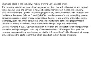 whom are based in the company’s rapidly growing San Francisco office.
The company has also announced two major partnerships that will help enhance and expand
the company’s scale and services in new and existing markets. Last month, the company
officially launched the Opower social energy application, a new joint effort with Facebook and
the Natural Resources Defense Council (NRDC) to use the power of social networking to raise
consumer awareness about energy consumption. Opower is also working with global control
technology giant Honeywell to launch a Web and smart phone connected programmable
thermostat to help households better control their energy usage and save money.
Since its founding in 2007, Opower has driven more than one terawatt hour of energy savings –
more than enough energy to take a city of 200,000 residents “off-the-grid” for a year. The
company has cumulatively saved consumers in the U.S. more than $100 million on their energy
bills, and helped to abate roughly 1.5 billion pounds of carbon dioxide emissions.
 
