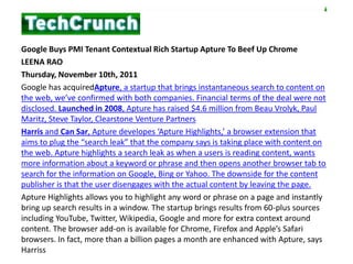 Google Buys PMI Tenant Contextual Rich Startup Apture To Beef Up Chrome
LEENA RAO
Thursday, November 10th, 2011
Google has acquiredApture, a startup that brings instantaneous search to content on
the web, we’ve confirmed with both companies. Financial terms of the deal were not
disclosed. Launched in 2008, Apture has raised $4.6 million from Beau Vrolyk, Paul
Maritz, Steve Taylor, Clearstone Venture Partners
Harris and Can Sar, Apture developes ‘Apture Highlights,’ a browser extension that
aims to plug the “search leak” that the company says is taking place with content on
the web. Apture highlights a search leak as when a users is reading content, wants
more information about a keyword or phrase and then opens another browser tab to
search for the information on Google, Bing or Yahoo. The downside for the content
publisher is that the user disengages with the actual content by leaving the page.
Apture Highlights allows you to highlight any word or phrase on a page and instantly
bring up search results in a window. The startup brings results from 60-plus sources
including YouTube, Twitter, Wikipedia, Google and more for extra context around
content. The browser add-on is available for Chrome, Firefox and Apple’s Safari
browsers. In fact, more than a billion pages a month are enhanced with Apture, says
Harriss
 