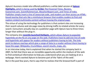 Apture’s business model also offered publishers a white-label version of Apture
Highlights, which is being used by Scribd, The Financial Times, Reuters,
Economist.com, ScientificAmerican, BleacherReport.com, and Times of India.
Publisher simply insert a line of Javascript code, and readers can then access an HTML-
based overlay that acts like a minitiature browser that enables readers to find and
explore related multimedia content without leaving the original page.
The virtue of using the technology for publishers is that content sites are increasing
their search volume and site page views by driving traffic to related articles for every
search. Consumers actually stay on a publisher page with Apture two to three times
longer than without the plug-in.
The company also recently launched HotSpots, which allows Apture to populate
hyperlinks on the fly on any page on the web. Publishers have to add one line of code
and hyperlinks will appear for readers without publishers having to link. The links
point to Apture overlays which give a range of data to a reader without them having to
leave the page: Wikipedia, CrunchBase, search results, maps, etc.
In an interview today, Harris explained that when he started the company back in
2007, he felt that there was an incredible opportunity within the medium of the web
to find contextual information to help you understand what you are looking at on a
webpage. Harris wanted Apture to become part of the ‘fabric of the web’.
But in the past few years, Harris says that he realizes that the browseritself is part of
 