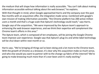 the medium that will shape how information is really accessible. “You can’t talk about making
information accessible without talking about the web browser,” he explains.
With that thought in mind, when Google approached Harris and the company over the past
few months with an acquisition offer, the integration made sense. Combined with google’s
own mission of making information accesible, “the Chrome platform has 200 active million
users a month and that’s a huge scale that Apture’s technology could reach,” says Harris.
Google says of the acquisition, “We were impressed by the Apture team’s approach to
enhancing the web browser experience, and we think their expertise will complement the
Chrome team’s efforts in this area.”
The Apture team, which is composed of ten employees, will be joining the Google Chrome
team improve user experience. Google says that Apture’s plug-ins and white-label technology
will be shut down within next month or so.
Harris says, “We’re bringing all things we’ve been doing and a lot more to the Chrome team.
With the growth of Chrome as a browser, it’s clear why this acquisition make so much sense,
and who else would you want to partner with to the change-up fabric of the internet? We’re
going to make browsing much more than it’s ever been and it’s really exciting.”
 