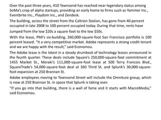 Over the past three years, 410 Townsend has reached near-legendary status among
SoMa’s crop of alpha startups, providing an early home to firms such as Yammer Inc.,
Eventbrite Inc., Playdom Inc., and Zendesk.
The building, across the street from the Caltrain Station, has gone from 40 percent
occupied in late 2008 to 100 percent occupied today. During that time, rents have
Jumped from the low $20s a square foot to the low $50s.
With the lease, PMI’s six-building, 260,000-square-foot San Francisco portfolio is 100
percent leased. “It a very competitive market. Adobe represents a strong credit tenant
and we are happy with the result,” said Economou.
The Adobe lease is the latest in a steady drumbeat of technology leases announced in
the fourth quarter. These deals include Square’s 250,000-square-foot commitment at
1455 Market St., Meraki’s 111,000-square-foot lease at 500 Terry Francois Blvd.,
SquareTrade’s 54,000-square-foot deal at 360 Third St. and Splunk’s 30,000-square-
foot expansion at 250 Brannan St.
Adobe employees moving to Townsend Street will include the Omniture group, which
is now at 250 Brannan St. in space that Splunk is taking over.
“If you go into that building, there is a wall of fame and it starts with MacroMedia,”
said Economou.
 