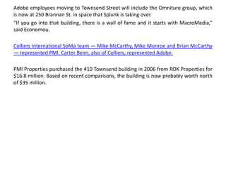 Adobe employees moving to Townsend Street will include the Omniture group, which
is now at 250 Brannan St. in space that Splunk is taking over.
“If you go into that building, there is a wall of fame and it starts with MacroMedia,”
said Economou.
Colliers International SoMa team — Mike McCarthy, Mike Monroe and Brian McCarthy
— represented PMI. Carter Beim, also of Colliers, represented Adobe.
PMI Properties purchased the 410 Townsend building in 2006 from ROK Properties for
$16.8 million. Based on recent comparisons, the building is now probably worth north
of $35 million.
 