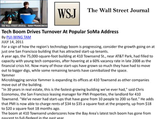 Tech Boom Drives Turnover At Popular SoMa Address
By PUI-WING TAM
JULY 14, 2011
For a sign of how the region's technology boom is progressing, consider the growth going on at
just one San Francisco building that has attracted start-up tenants.
A year ago, the 75,000-square-foot building at 410 Townsend St., near AT&T Park, had filled to
capacity with young tech companies, after hovering at a 60% vacancy rate in late 2008 as the
financial crisis hit. Now many of those start-ups have grown so much they have had to move
out to bigger digs, while some remaining tenants have cannibalized the space.
Yammer
Microblogging service Yammer is expanding its offices at 410 Townsend as other companies
move out of the building.
"In 30 years in real estate, this is the fastest-growing building we've ever had," said Chris
Economou, the San Francisco leasing manager for PMI Properties, the landlord for 410
Townsend. "We've never had start-ups that have gone from 10 people to 200 so fast." He adds
that PMI is now able to charge rents of $34 to $35 a square foot at the property, up from $18
to $20 a square foot 18 months ago.
The boom at 410 Townsend underscores how the Bay Area's latest tech boom has gone from
The Wall Street Journal
 