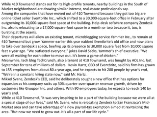 While 410 Townsend stands out for its high-profile tenants, nearby buildings in the South of
Market neighborhood are drawing similar interest, real-estate professionals say.
Among the companies that have moved out of 410 Townsend because they got too big are
online ticket seller Eventbrite Inc., which shifted to a 30,000-square-foot office in February after
outgrowing its 10,000-square-foot space at the building. Help-desk software company Zendesk
Inc. also is relocating to a 17,000-square-foot space in a month or two because it, too, is
bursting at the seams.
Their departures will allow an existing tenant, microblogging service Yammer Inc., to remain at
410 Townsend but grow. Yammer earlier this year nabbed Eventbrite's old office and now plans
to take over Zendesk's space, beefing up its presence to 30,000 square feet from 10,000 square
feet a year ago. "We outlasted everyone," jokes David Sacks, Yammer's chief executive. "We
were all waiting for each other to move out. It's been a game of chicken."
Meanwhile, tech blog TechCrunch, also a tenant at 410 Townsend, was bought by AOL Inc. last
September for tens of millions of dollars. Kevin Hartz, CEO of Eventbrite, said his firm has grown
to 155 employees from about 80 a year ago, and he expects to hit 200 people by year's end.
"We're in a constant hiring state now," said Mr. Hartz.
Mikkel Svane, Zendesk's CEO, said he deliberately sought a new office that has options for
expansion as his company racks up 30% quarter-over-quarter revenue growth, driven by
customers like Groupon Inc. and others. With 90 employees today, he expects to reach 140 by
year's end.
While at 410 Townsend, "it was very inspiring to be a part of the building because we were all at
a special stage of our lives," said Mr. Svane, who is relocating Zendesk to San Francisco's Mid-
Market area and can take advantage of a new payroll-tax exemption aimed at revitalizing the
area. "But now we need to grow out. It's all a part of our life cycle."
 
