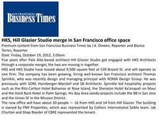 HKS, Hill Glazier Studio merge in San Francisco office space
Premium content from San Francisco Business Times by J.K. Dineen, Reporter and Blanca
Torres, Reporter
Date: Friday, October 19, 2012, 3:00am
Five years after Palo Alto-based architect Hill Glazier Studio got engaged with HKS Architects
through a corporate merger, the two are moving in together.
HKS and HKS Studio have leased about 9,500 square feet at 539 Bryant St. and will operate as
one firm. The company has been growing, hiring well-known San Francisco architect Thomas
Sprinkle, who was recently design and managing principal with ROMA Design Group. He was
previously with SOM, Hornberger-Worstell and SB Architects. Sprinkle led hospitality projects
such as the Ritz-Carlton Hotel Bahamas at Rose Island, the Sheraton Hotel Ka’anapali on Maui
and the Hard Rock Hotel in Palm Springs. His Bay Area condo projects include the 88 in San Jose
and the Union SF in the Mission District.
The new office will have about 30 people — 16 from HKS and 14 from Hill Glazier. The building
is owned by PMI Properties, which was represented by Colliers International SoMa team. Jak
Churton and Shap Roeder of CBRE represented the tenant.
 