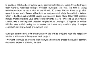 In addition, HKS has been bulking up its commercial interiors, hiring Alvaro Rodriguez
from Gensler. Associate Principal Brendan Dunnigan said that the firm is taking
momentum from its restoration of the historic 50 United Nations Plaza to go after
more interiors work. Recent office interior assignments include Constellation Wines,
which is building out a 50,000-square-foot space in Levi’s Plaza. Other HKS projects
include Martin Building Co.’s condo developments at 178 Townsend St. and Potrero
Launch. HKS is working with Crescent Heights on 45 Lansing St., a highrise on Rincon
Hill that was stalled during the recession but is now very much in play. Dunnigan
expects 45 Lansing to break ground next year.
Dunnigan said the new joint office will allow the firm to bring the high-end hospitality
aesthetic Hill Glazier is famous for to all projects.
“We want to infuse all projects with lifestyle amenities to create the level of comfort
you would expect at a resort,” he said.
 