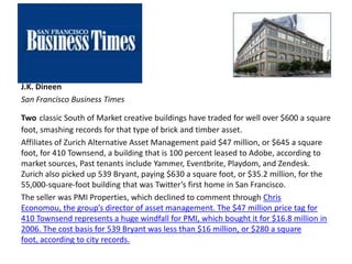 J.K. Dineen
San Francisco Business Times
Two classic South of Market creative buildings have traded for well over $600 a square
foot, smashing records for that type of brick and timber asset.
Affiliates of Zurich Alternative Asset Management paid $47 million, or $645 a square
foot, for 410 Townsend, a building that is 100 percent leased to Adobe, according to
market sources, Past tenants include Yammer, Eventbrite, Playdom, and Zendesk.
Zurich also picked up 539 Bryant, paying $630 a square foot, or $35.2 million, for the
55,000-square-foot building that was Twitter’s first home in San Francisco.
The seller was PMI Properties, which declined to comment through Chris
Economou, the group’s director of asset management. The $47 million price tag for
410 Townsend represents a huge windfall for PMI, which bought it for $16.8 million in
2006. The cost basis for 539 Bryant was less than $16 million, or $280 a square
foot, according to city records.
 
