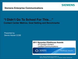 Siemens Enterprise Communications




“I Didn’t Go To School For This…”
Contact Center Metrics, Goal Setting and Benchmarks



Presented by:
Dennis Hauser CCSE



                          2011 Nemertes PilotHouse Awards
                              - IP Contact Centers
                              - Unified Communications




                                © 2011 Siemens Enterprise Communications, Inc.
                                Siemens Enterprise Communications, Inc. is a Trademark Licensee of Siemens AG.
 