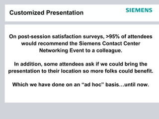 Customized Presentation


On post-session satisfaction surveys, >95% of attendees
    would recommend the Siemens Contact Center
           Networking Event to a colleague.

  In addition, some attendees ask if we could bring the
presentation to their location so more folks could benefit.

 Which we have done on an “ad hoc” basis…until now.
 