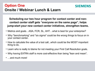 Option One
Onsite / Webinar Lunch & Learn

   Scheduling our two hour program for contact center and non-
   contact center staff gets “everyone on the same page”, helps
 jump-start your new contact center initiatives, strengthen teams.
• Metrics and goals…ASA, FCR, SL, AHT…what is best for your enterprise?
• Why "benchmarking" and "six sigma" could be the wrong things to focus on in
  your contact center.
• How to calculate the value of a lost call...which could be the MOST important
  thing to do.
• Learn who is really to blame for not meeting your First Call Resolution goals.
• Why having EXTRA staff is more cost-effective than being "lean and mean".
• …and much more!
 