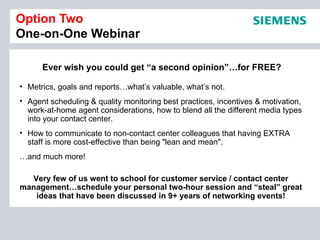 Option Two
One-on-One Webinar

      Ever wish you could get “a second opinion”…for FREE?

• Metrics, goals and reports…what’s valuable, what’s not.
• Agent scheduling & quality monitoring best practices, incentives & motivation,
  work-at-home agent considerations, how to blend all the different media types
  into your contact center.
• How to communicate to non-contact center colleagues that having EXTRA
  staff is more cost-effective than being "lean and mean".
…and much more!

  Very few of us went to school for customer service / contact center
management…schedule your personal two-hour session and “steal” great
   ideas that have been discussed in 9+ years of networking events!
 