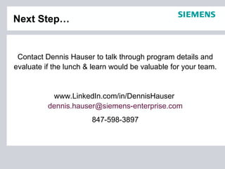 Next Step…


 Contact Dennis Hauser to talk through program details and
evaluate if the lunch & learn would be valuable for your team.


           www.LinkedIn.com/in/DennisHauser
          dennis.hauser@siemens-enterprise.com
                       847-598-3897
 