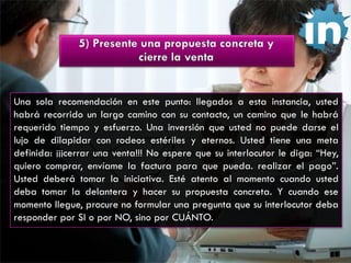 Una sola recomendación en este punto: llegados a esta instancia, usted
habrá recorrido un largo camino con su contacto, un camino que le habrá
requerido tiempo y esfuerzo. Una inversión que usted no puede darse el
lujo de dilapidar con rodeos estériles y eternos. Usted tiene una meta
definida: ¡¡¡cerrar una venta!!! No espere que su interlocutor le diga: “Hey,
quiero comprar, envíame la factura para que pueda. realizar el pago”.
Usted deberá tomar la iniciativa. Esté atento al momento cuando usted
deba tomar la delantera y hacer su propuesta concreta. Y cuando ese
momento llegue, procure no formular una pregunta que su interlocutor deba
responder por SI o por NO, sino por CUÁNTO.

 