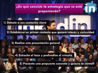 ¿En qué consiste la estrategia que se está
proponiendo?
1) Detecte a sus contactos clave
2) Establezca un primer contacto que genere interés y curiosidad
3) Realice una presentación general

4) Estreche el lazo y profundice el vínculo

5) Presente una propuesta concreta y ¡¡¡cierre la venta!!!

 