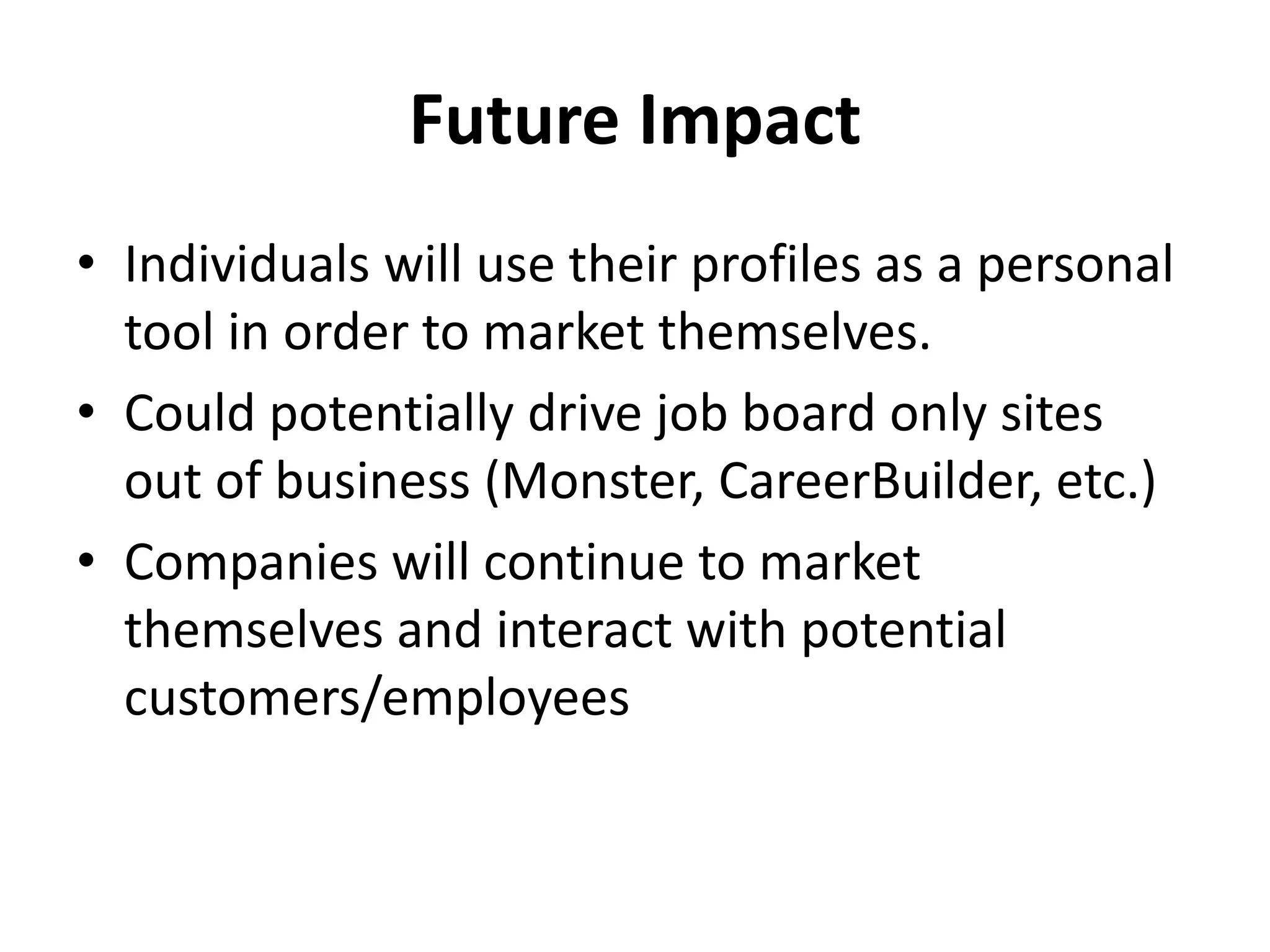 Future Impact
• Individuals will use their profiles as a personal
tool in order to market themselves.
• Could potentially drive job board only sites
out of business (Monster, CareerBuilder, etc.)
• Companies will continue to market
themselves and interact with potential
customers/employees
 