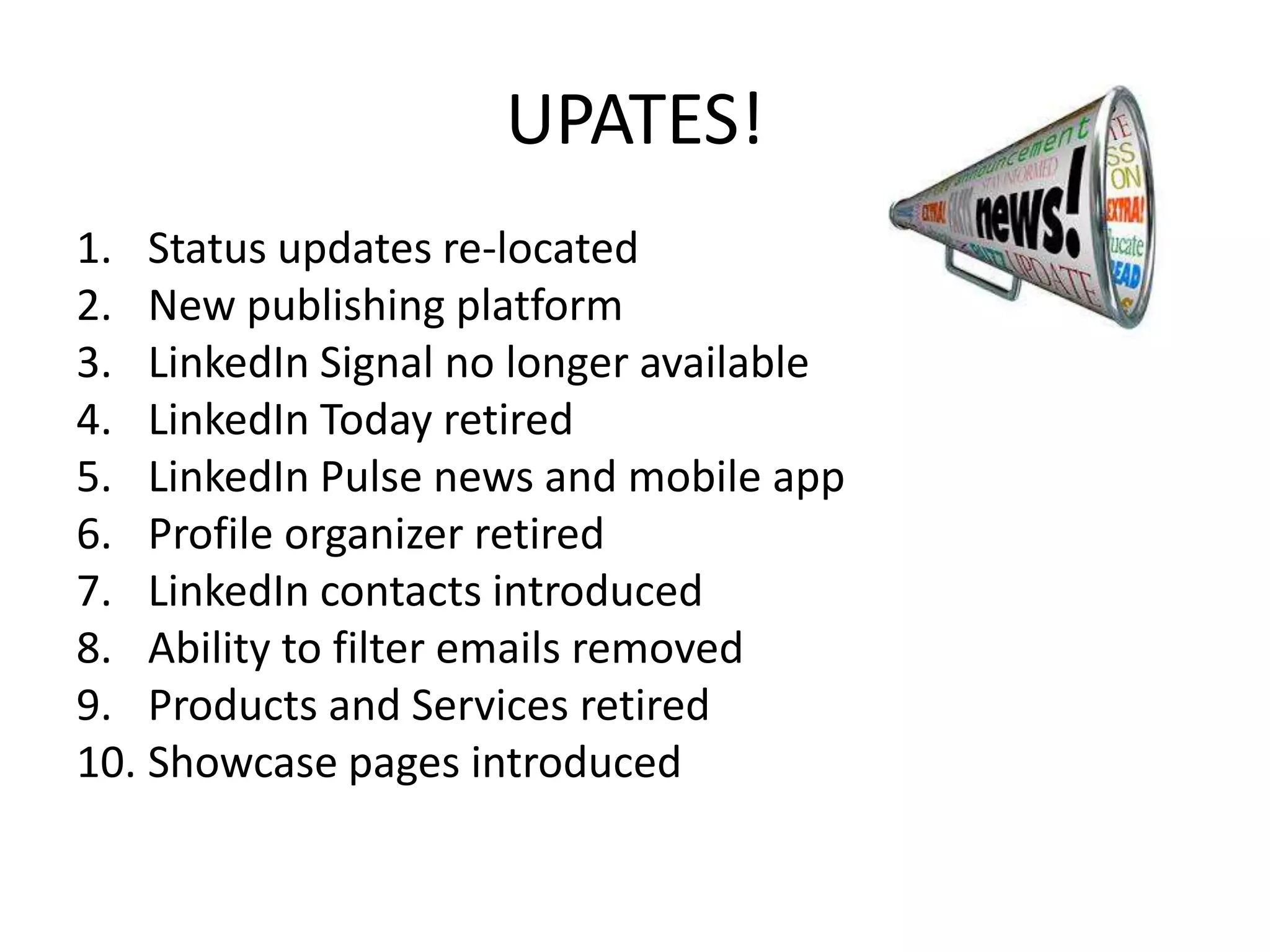UPATES!
1. Status updates re-located
2. New publishing platform
3. LinkedIn Signal no longer available
4. LinkedIn Today retired
5. LinkedIn Pulse news and mobile app
6. Profile organizer retired
7. LinkedIn contacts introduced
8. Ability to filter emails removed
9. Products and Services retired
10. Showcase pages introduced
 