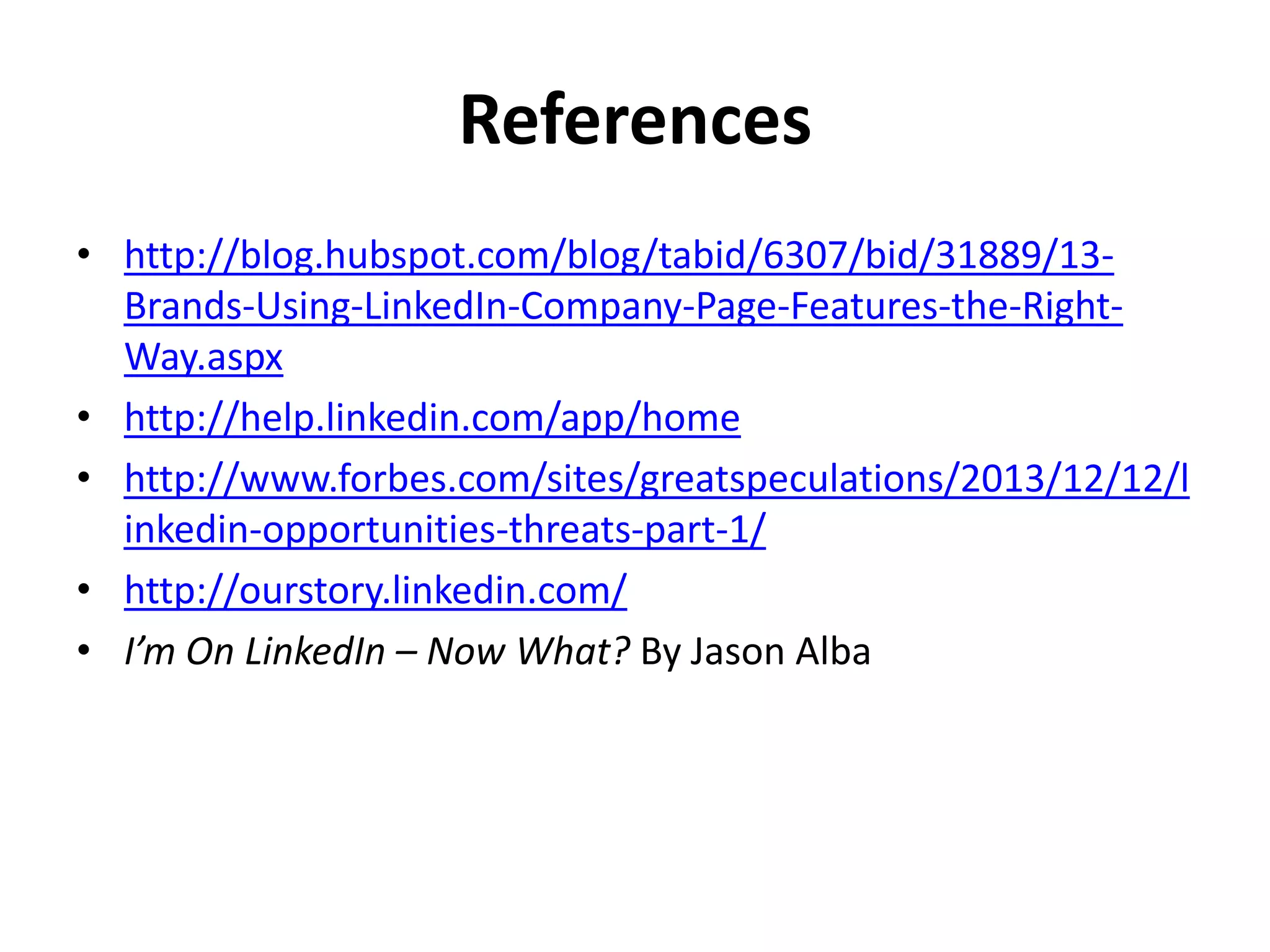 References
• http://blog.hubspot.com/blog/tabid/6307/bid/31889/13-
Brands-Using-LinkedIn-Company-Page-Features-the-Right-
Way.aspx
• http://help.linkedin.com/app/home
• http://www.forbes.com/sites/greatspeculations/2013/12/12/l
inkedin-opportunities-threats-part-1/
• http://ourstory.linkedin.com/
• I’m On LinkedIn – Now What? By Jason Alba
 