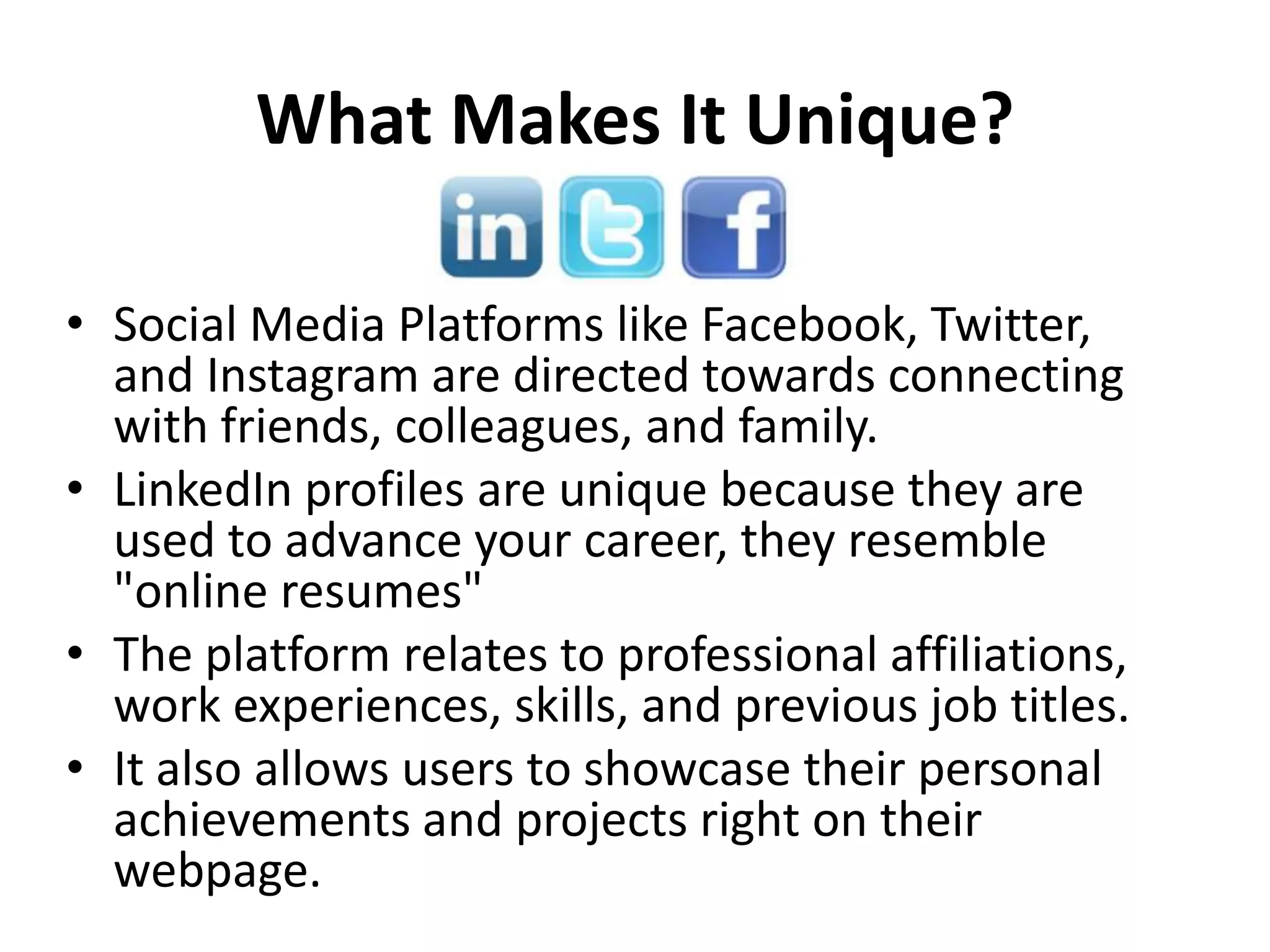 What Makes It Unique?
• Social Media Platforms like Facebook, Twitter,
and Instagram are directed towards connecting
with friends, colleagues, and family.
• LinkedIn profiles are unique because they are
used to advance your career, they resemble
"online resumes"
• The platform relates to professional affiliations,
work experiences, skills, and previous job titles.
• It also allows users to showcase their personal
achievements and projects right on their
webpage.
 