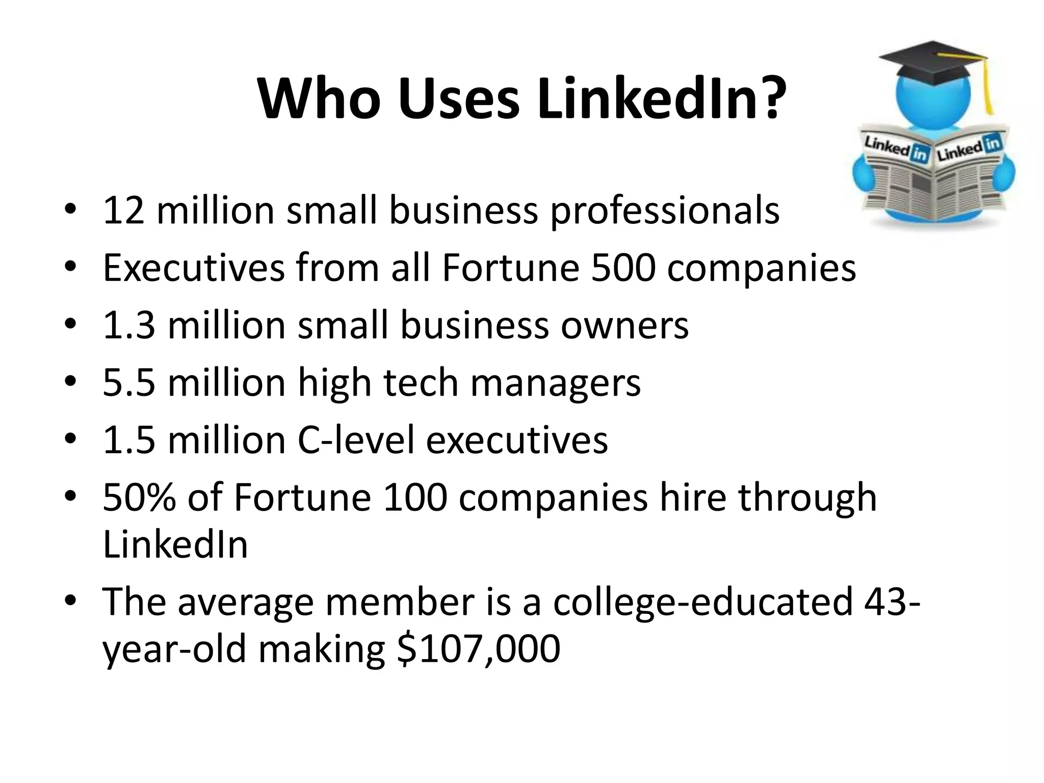 Who Uses LinkedIn?
• 12 million small business professionals
• Executives from all Fortune 500 companies
• 1.3 million small business owners
• 5.5 million high tech managers
• 1.5 million C-level executives
• 50% of Fortune 100 companies hire through
LinkedIn
• The average member is a college-educated 43-
year-old making $107,000
 