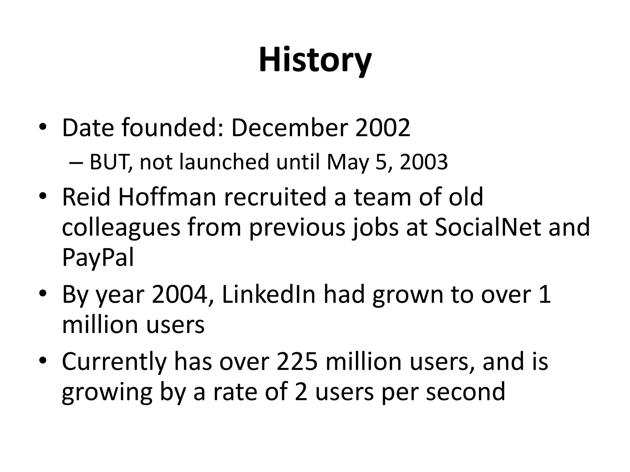 History
• Date founded: December 2002
– BUT, not launched until May 5, 2003
• Reid Hoffman recruited a team of old
colleagues from previous jobs at SocialNet and
PayPal
• By year 2004, LinkedIn had grown to over 1
million users
• Currently has over 225 million users, and is
growing by a rate of 2 users per second
 