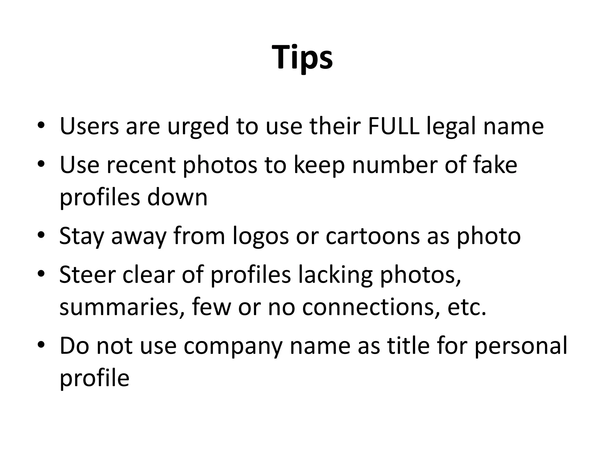 Tips
• Users are urged to use their FULL legal name
• Use recent photos to keep number of fake
profiles down
• Stay away from logos or cartoons as photo
• Steer clear of profiles lacking photos,
summaries, few or no connections, etc.
• Do not use company name as title for personal
profile
 