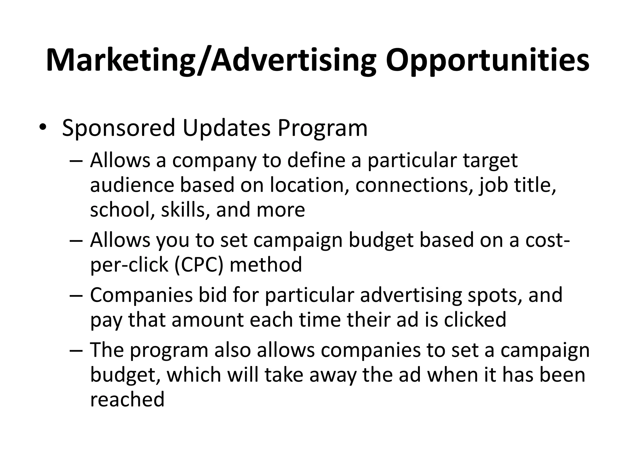 Marketing/Advertising Opportunities
• Sponsored Updates Program
– Allows a company to define a particular target
audience based on location, connections, job title,
school, skills, and more
– Allows you to set campaign budget based on a cost-
per-click (CPC) method
– Companies bid for particular advertising spots, and
pay that amount each time their ad is clicked
– The program also allows companies to set a campaign
budget, which will take away the ad when it has been
reached
 