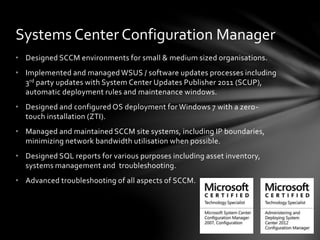 • Designed SCCM environments for small & medium sized organisations.
• Implemented and managed WSUS / software updates processes including
3rd party updates with System Center Updates Publisher 2011 (SCUP),
automatic deployment rules and maintenance windows.
• Designed and configured OS deployment for Windows 7 with a zero-
touch installation (ZTI).
• Managed and maintained SCCM site systems, including IP boundaries,
minimizing network bandwidth utilisation when possible.
• Designed SQL reports for various purposes including asset inventory,
systems management and troubleshooting.
• Advanced troubleshooting of all aspects of SCCM.
Systems Center Configuration Manager
 