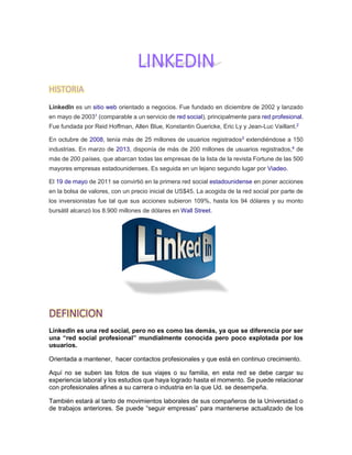LINKEDIN
HISTORIA
LinkedIn es un sitio web orientado a negocios. Fue fundado en diciembre de 2002 y lanzado
en mayo de 20031
(comparable a un servicio de red social), principalmente para red profesional.
Fue fundada por Reid Hoffman, Allen Blue, Konstantin Guericke, Eric Ly y Jean-Luc Vaillant.2
En octubre de 2008, tenía más de 25 millones de usuarios registrados3
extendiéndose a 150
industrias. En marzo de 2013, disponía de más de 200 millones de usuarios registrados,4
de
más de 200 países, que abarcan todas las empresas de la lista de la revista Fortune de las 500
mayores empresas estadounidenses. Es seguida en un lejano segundo lugar por Viadeo.
El 19 de mayo de 2011 se convirtió en la primera red social estadounidense en poner acciones
en la bolsa de valores, con un precio inicial de US$45. La acogida de la red social por parte de
los inversionistas fue tal que sus acciones subieron 109%, hasta los 94 dólares y su monto
bursátil alcanzó los 8.900 millones de dólares en Wall Street.
DEFINICION
LinkedIn es una red social, pero no es como las demás, ya que se diferencia por ser
una “red social profesional” mundialmente conocida pero poco explotada por los
usuarios.
Orientada a mantener, hacer contactos profesionales y que está en continuo crecimiento.
Aquí no se suben las fotos de sus viajes o su familia, en esta red se debe cargar su
experiencia laboral y los estudios que haya logrado hasta el momento. Se puede relacionar
con profesionales afines a su carrera o industria en la que Ud. se desempeña.
También estará al tanto de movimientos laborales de sus compañeros de la Universidad o
de trabajos anteriores. Se puede “seguir empresas” para mantenerse actualizado de los
 