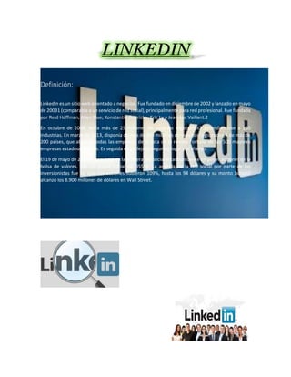 Definición:
LinkedIn es un sitio web orientado a negocios. Fue fundado en diciembre de 2002 y lanzado en mayo
de 20031 (comparable a un servicio de red social), principalmente para red profesional. Fue fundada
por Reid Hoffman, Allen Blue, Konstantin Guericke, Eric Ly y Jean-Luc Vaillant.2
En octubre de 2008, tenía más de 25 millones de usuarios registrados3 extendiéndose a 150
industrias. En marzo de 2013, disponía de más de 200 millones de usuarios registrados,4 de más de
200 países, que abarcan todas las empresas de la lista de la revista Fortune de las 500 mayores
empresas estadounidenses. Es seguida en un lejano segundo lugar por Viadeo.
El 19 de mayo de 2011 se convirtió en la primera red social estadounidense en poner acciones en la
bolsa de valores, con un precio inicial de US$45. La acogida de la red social por parte de los
inversionistas fue tal que sus acciones subieron 109%, hasta los 94 dólares y su monto bursátil
alcanzó los 8.900 millones de dólares en Wall Street.
 