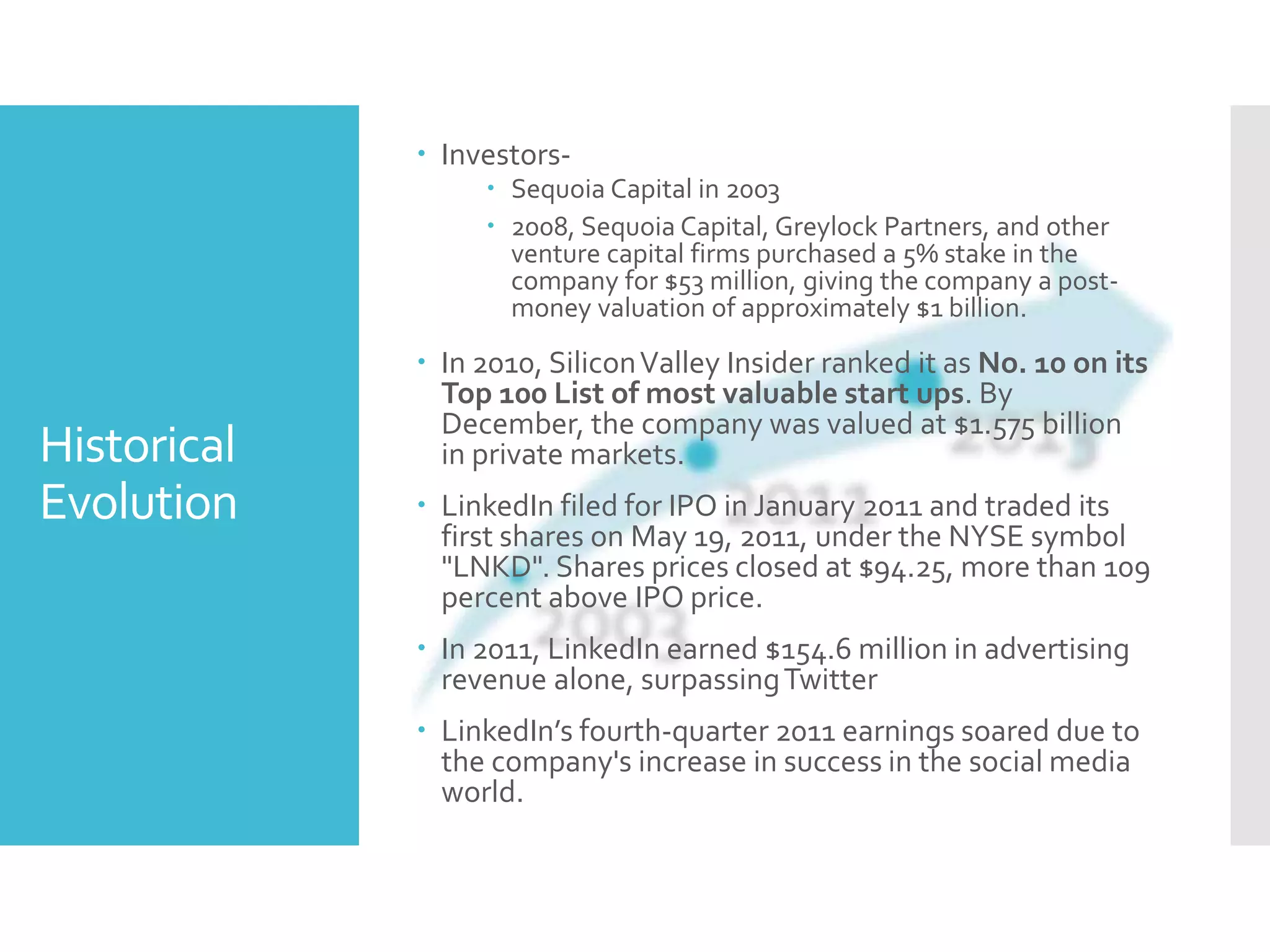 Historical
Evolution
 Investors-
 Sequoia Capital in 2003
 2008, Sequoia Capital, Greylock Partners, and other
venture capital firms purchased a 5% stake in the
company for $53 million, giving the company a post-
money valuation of approximately $1 billion.
 In 2010, SiliconValley Insider ranked it as No. 10 on its
Top 100 List of most valuable start ups. By
December, the company was valued at $1.575 billion
in private markets.
 LinkedIn filed for IPO in January 2011 and traded its
first shares on May 19, 2011, under the NYSE symbol
"LNKD". Shares prices closed at $94.25, more than 109
percent above IPO price.
 In 2011, LinkedIn earned $154.6 million in advertising
revenue alone, surpassingTwitter
 LinkedIn’s fourth-quarter 2011 earnings soared due to
the company's increase in success in the social media
world.
 