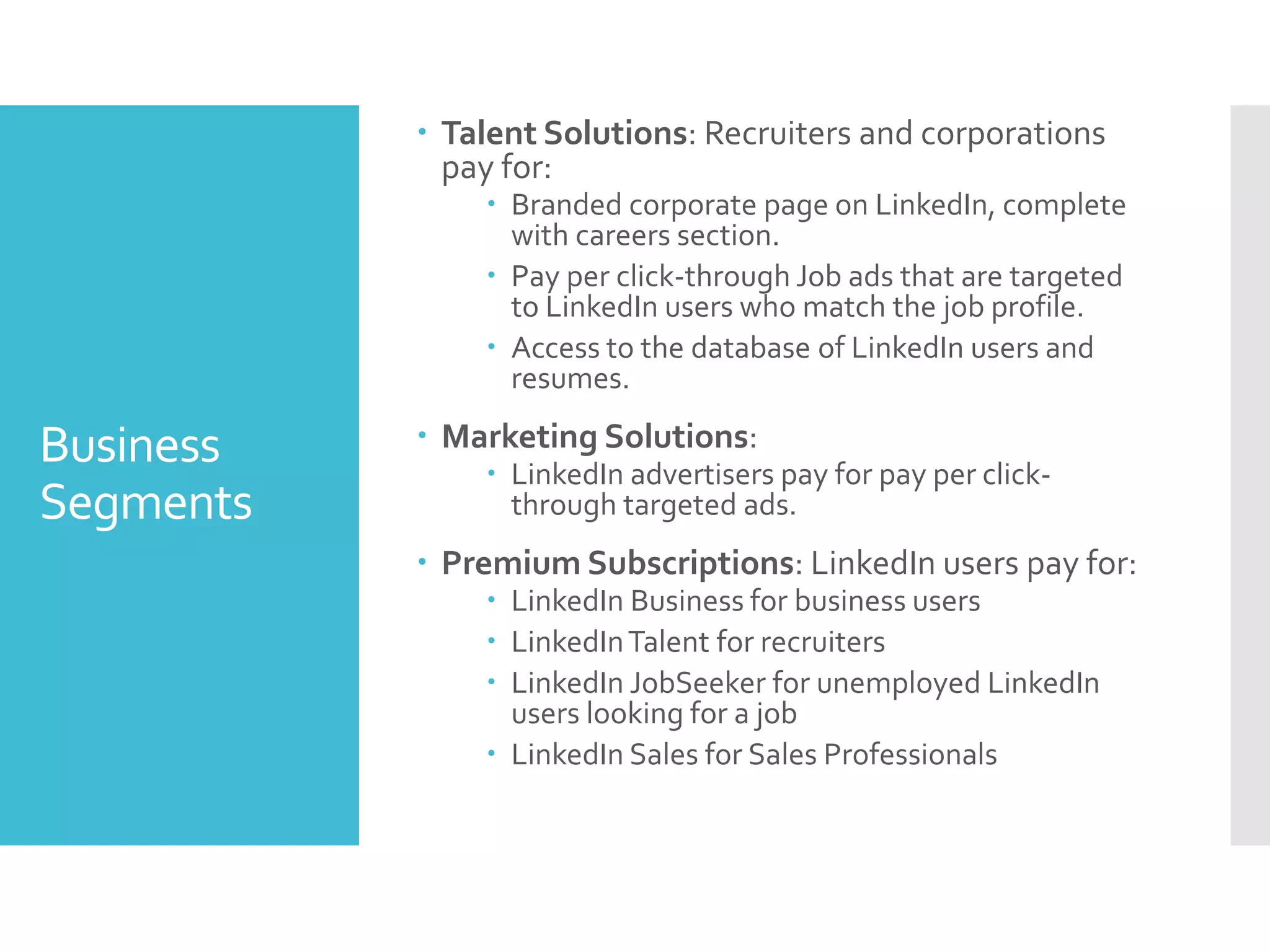 Business
Segments
 Talent Solutions: Recruiters and corporations
pay for:
 Branded corporate page on LinkedIn, complete
with careers section.
 Pay per click-through Job ads that are targeted
to LinkedIn users who match the job profile.
 Access to the database of LinkedIn users and
resumes.
 Marketing Solutions:
 LinkedIn advertisers pay for pay per click-
through targeted ads.
 Premium Subscriptions: LinkedIn users pay for:
 LinkedIn Business for business users
 LinkedInTalent for recruiters
 LinkedIn JobSeeker for unemployed LinkedIn
users looking for a job
 LinkedIn Sales for Sales Professionals
 