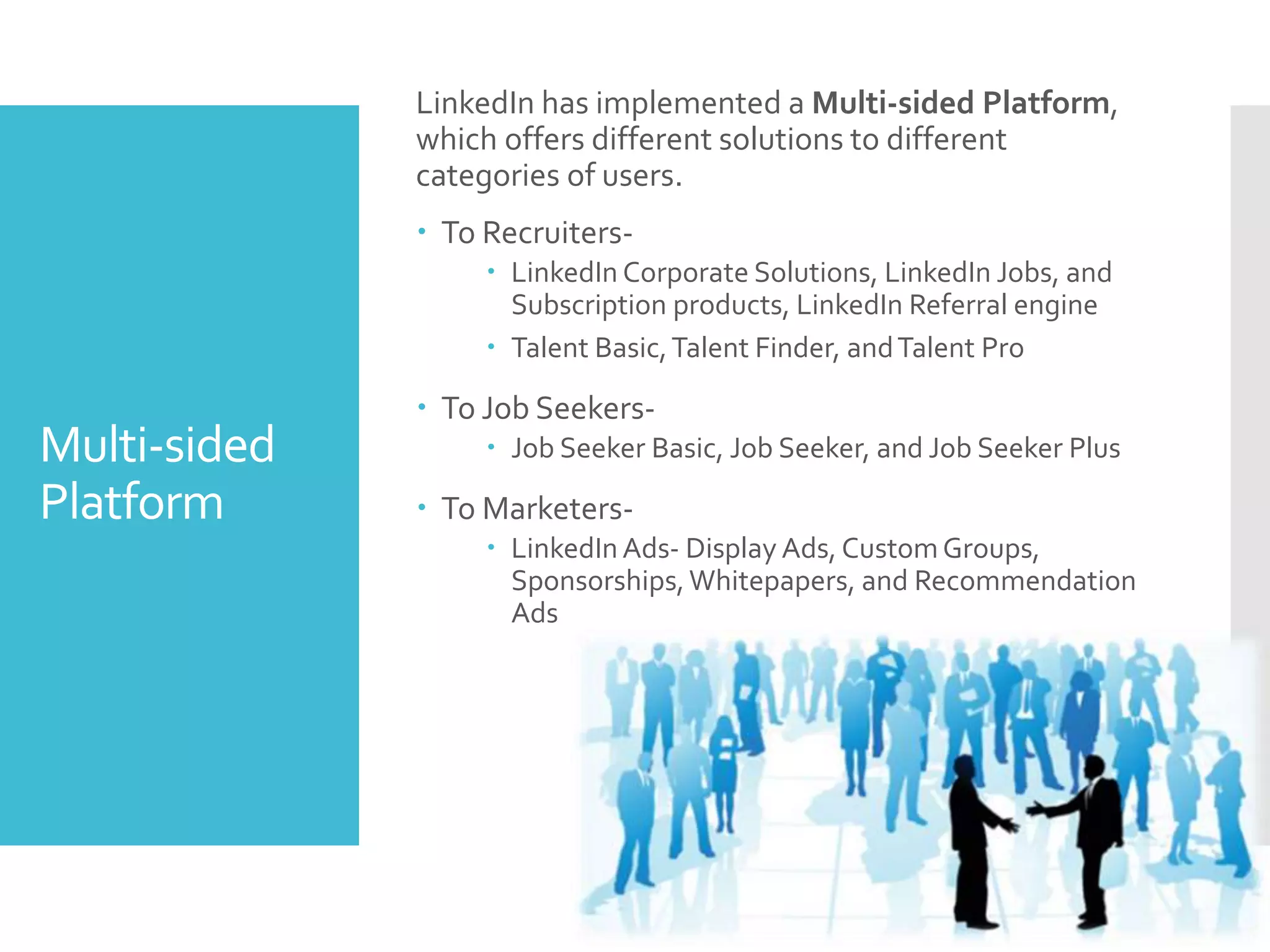 Multi-sided
Platform
LinkedIn has implemented a Multi-sided Platform,
which offers different solutions to different
categories of users.
 To Recruiters-
 LinkedIn Corporate Solutions, LinkedIn Jobs, and
Subscription products, LinkedIn Referral engine
 Talent Basic,Talent Finder, andTalent Pro
 To Job Seekers-
 Job Seeker Basic, Job Seeker, and Job Seeker Plus
 To Marketers-
 LinkedIn Ads- Display Ads, CustomGroups,
Sponsorships,Whitepapers, and Recommendation
Ads
 