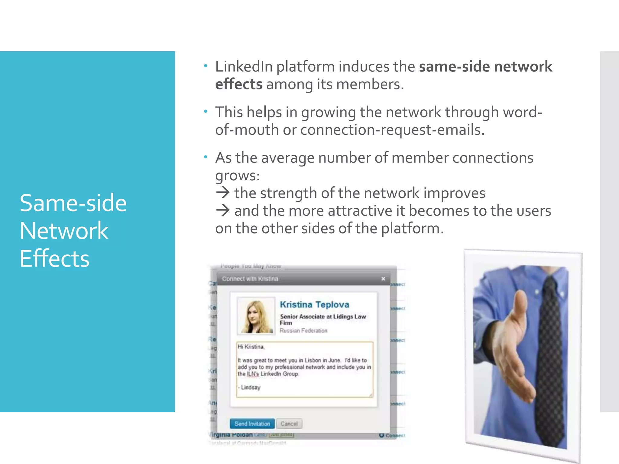 Same-side
Network
Effects
 LinkedIn platform induces the same-side network
effects among its members.
 This helps in growing the network through word-
of-mouth or connection-request-emails.
 As the average number of member connections
grows:
 the strength of the network improves
 and the more attractive it becomes to the users
on the other sides of the platform.
 