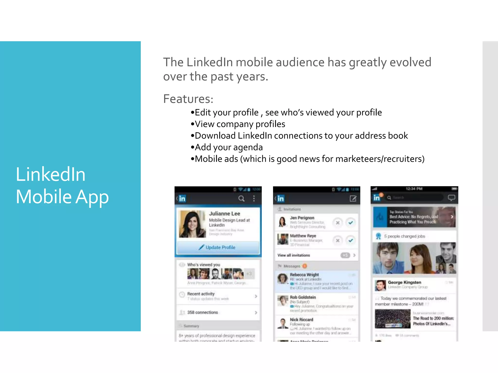LinkedIn
MobileApp
The LinkedIn mobile audience has greatly evolved
over the past years.
Features:
•Edit your profile , see who’s viewed your profile
•View company profiles
•Download LinkedIn connections to your address book
•Add your agenda
•Mobile ads (which is good news for marketeers/recruiters)
 