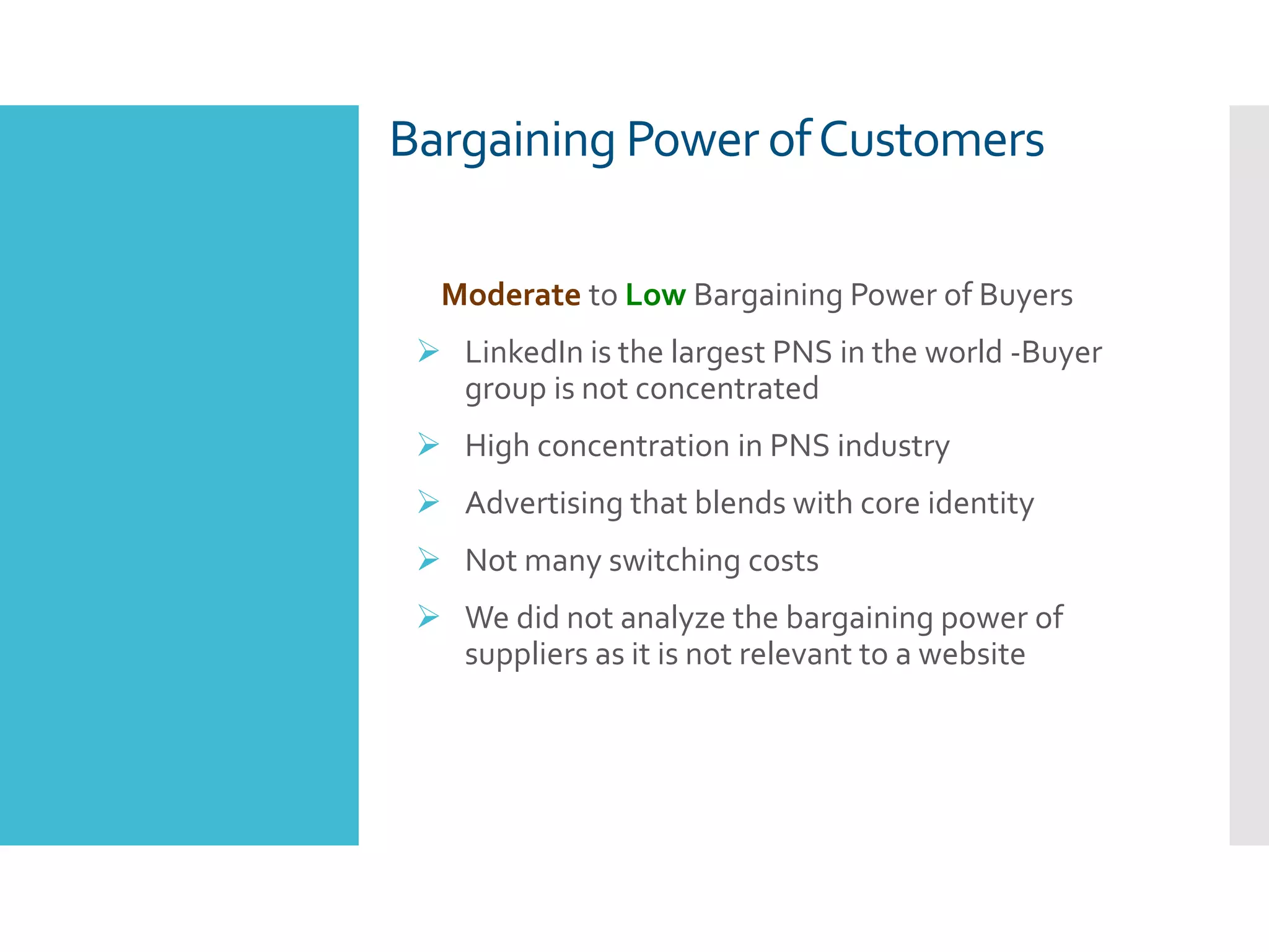 Moderate to Low Bargaining Power of Buyers
 LinkedIn is the largest PNS in the world -Buyer
group is not concentrated
 High concentration in PNS industry
 Advertising that blends with core identity
 Not many switching costs
 We did not analyze the bargaining power of
suppliers as it is not relevant to a website
Bargaining Power ofCustomers
 